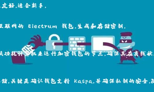 冷钱包是一种安全的加密货币存储方式，通常用于长期保存加密资产而不连接到互联网。Kaspa 是一种相对较新的区块链项目，而选择一个合适的冷钱包来存储 Kaspa 代币是非常重要的。以下是一些能够接收 Kaspa 的冷钱包选项：

### 1. 硬件钱包

硬件钱包是最安全的冷钱包选择，可以存储多种加密货币。

#### Ledger 系列
Ledger Nano S 和 Ledger Nano X 是两个非常流行的硬件钱包。虽然它们的默认固件不直接支持 Kaspa，但可以通过特定的第三方软件或社区开发的应用来实现支持。

#### Trezor 系列
Trezor One 和 Trezor Model T 也是流行的硬件钱包，类似于 Ledger，如果有社区开发的支持，可以存储 Kaspa。

### 2. 纸钱包

纸钱包是一种将公钥和私钥打印在纸上的方式，使其在物理上与互联网断开连接。用户可以通过生成工具（如 Bitaddress.org）创建纸钱包，并在确保离线的情况下将生成的密钥写入纸张。确保使用可靠的生成工具并在离线状态下创建纸钱包。

### 3. 冷存储软件

一些软件钱包提供了冷存储功能，可以在不连接到互联网的情况下使用。这些钱包的用户界面更友好，适合新手。

#### Electrum（如果支持）
如果 Electrum 能够添加 Kaspa 的支持，可以选择其冷存储模式。用户可以创建一个未连接互联网的 Electrum 钱包，生成和存储密钥。

### 4. 定制冷钱包

对于一些具备技术能力的用户，可以创建一个自定义的冷钱包，如使用 Raspberry Pi 或其他低功耗计算机来运行加密钱包的节点，确保其在离线状态下运行。

### 总结

存储 Kaspa 的冷钱包虽然选择不多，但可以通过硬件钱包、纸钱包和冷存储软件来实现安全存储。关键是确认钱包支持 Kaspa，并确保私钥的安全。随着时间的推移，更多的钱包可能会添加对 Kaspa 的支持，因此定期关注此类信息是很重要的。
